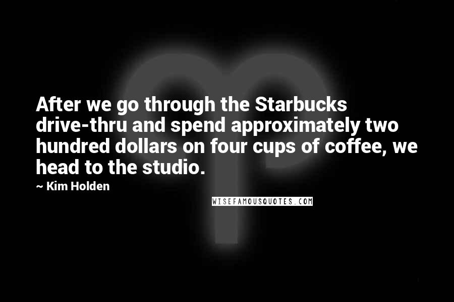 Kim Holden Quotes: After we go through the Starbucks drive-thru and spend approximately two hundred dollars on four cups of coffee, we head to the studio.