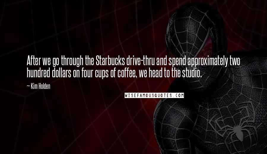 Kim Holden Quotes: After we go through the Starbucks drive-thru and spend approximately two hundred dollars on four cups of coffee, we head to the studio.