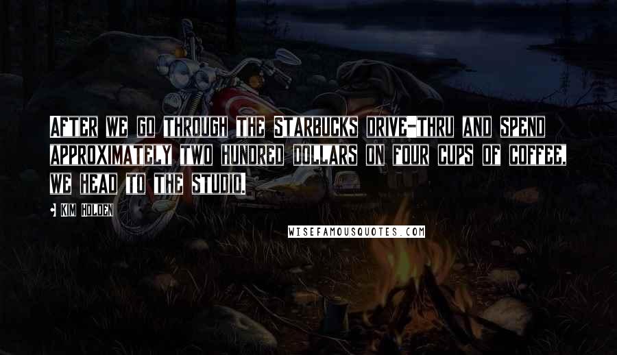 Kim Holden Quotes: After we go through the Starbucks drive-thru and spend approximately two hundred dollars on four cups of coffee, we head to the studio.