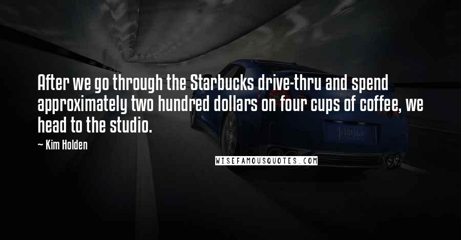 Kim Holden Quotes: After we go through the Starbucks drive-thru and spend approximately two hundred dollars on four cups of coffee, we head to the studio.