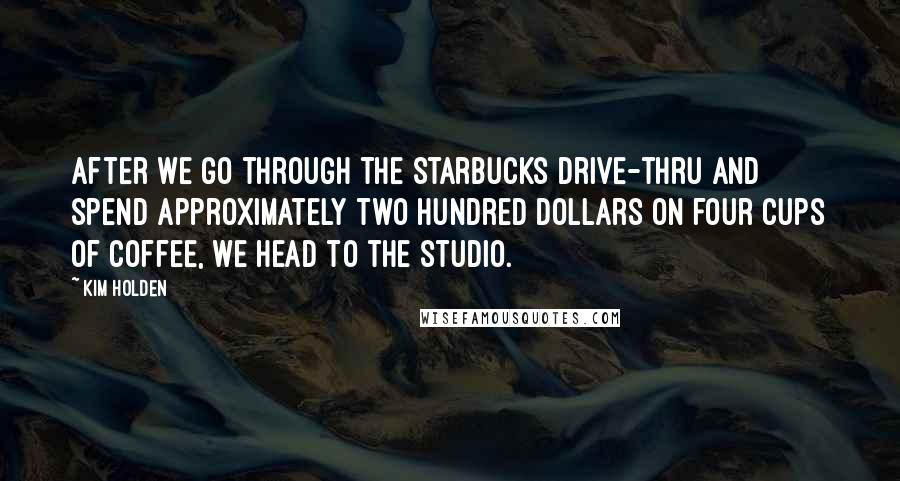 Kim Holden Quotes: After we go through the Starbucks drive-thru and spend approximately two hundred dollars on four cups of coffee, we head to the studio.