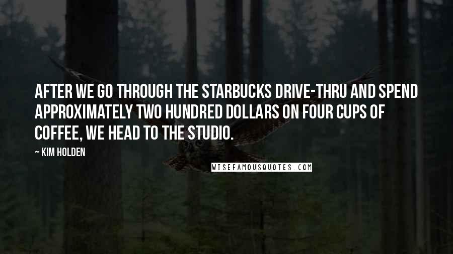 Kim Holden Quotes: After we go through the Starbucks drive-thru and spend approximately two hundred dollars on four cups of coffee, we head to the studio.