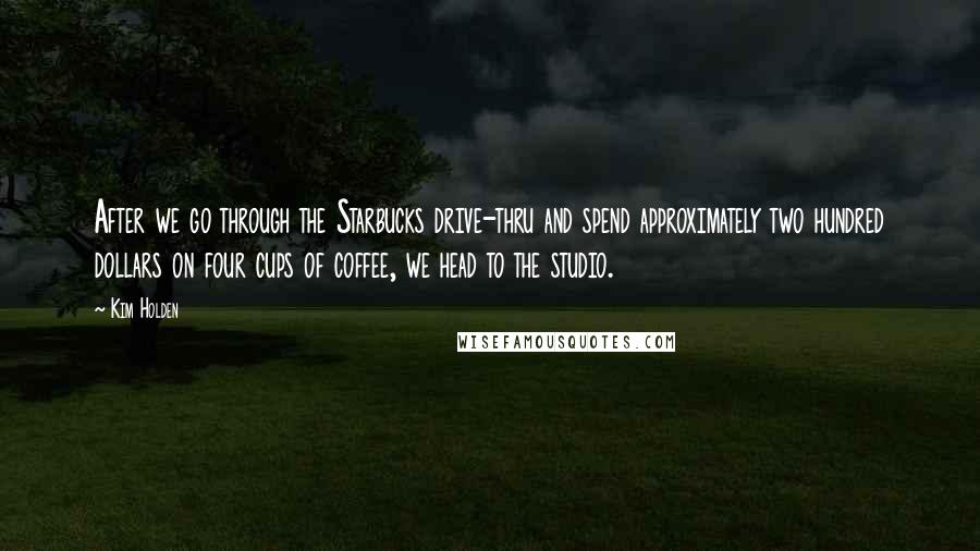 Kim Holden Quotes: After we go through the Starbucks drive-thru and spend approximately two hundred dollars on four cups of coffee, we head to the studio.