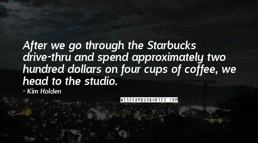 Kim Holden Quotes: After we go through the Starbucks drive-thru and spend approximately two hundred dollars on four cups of coffee, we head to the studio.