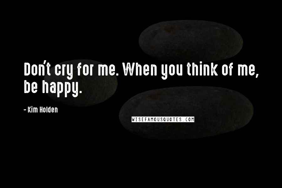 Kim Holden Quotes: Don't cry for me. When you think of me, be happy.