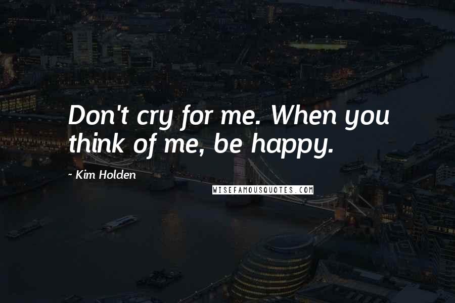 Kim Holden Quotes: Don't cry for me. When you think of me, be happy.