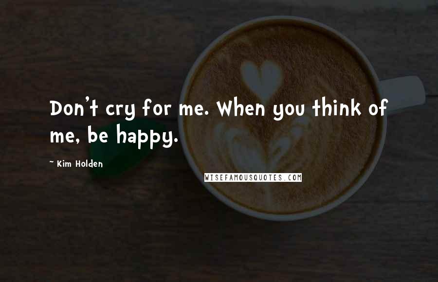 Kim Holden Quotes: Don't cry for me. When you think of me, be happy.