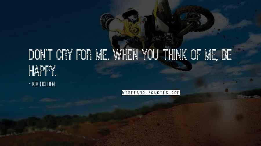 Kim Holden Quotes: Don't cry for me. When you think of me, be happy.