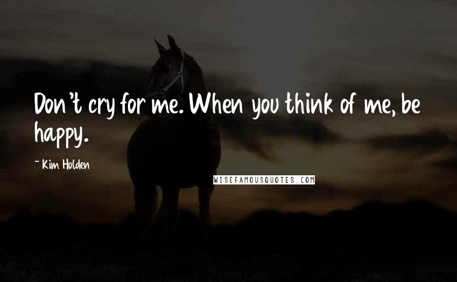 Kim Holden Quotes: Don't cry for me. When you think of me, be happy.