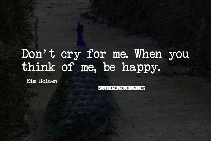 Kim Holden Quotes: Don't cry for me. When you think of me, be happy.