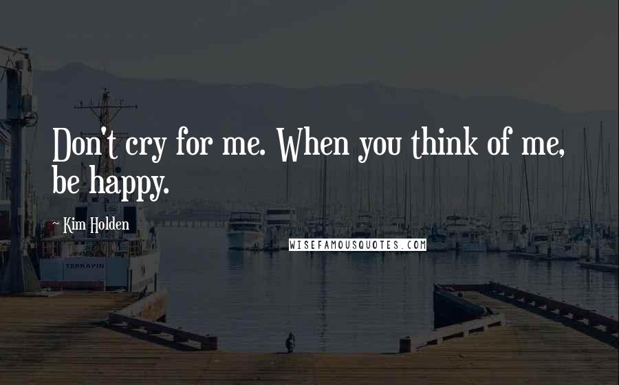 Kim Holden Quotes: Don't cry for me. When you think of me, be happy.