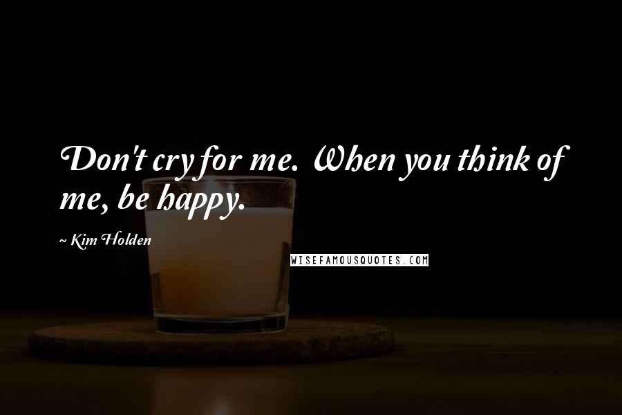 Kim Holden Quotes: Don't cry for me. When you think of me, be happy.