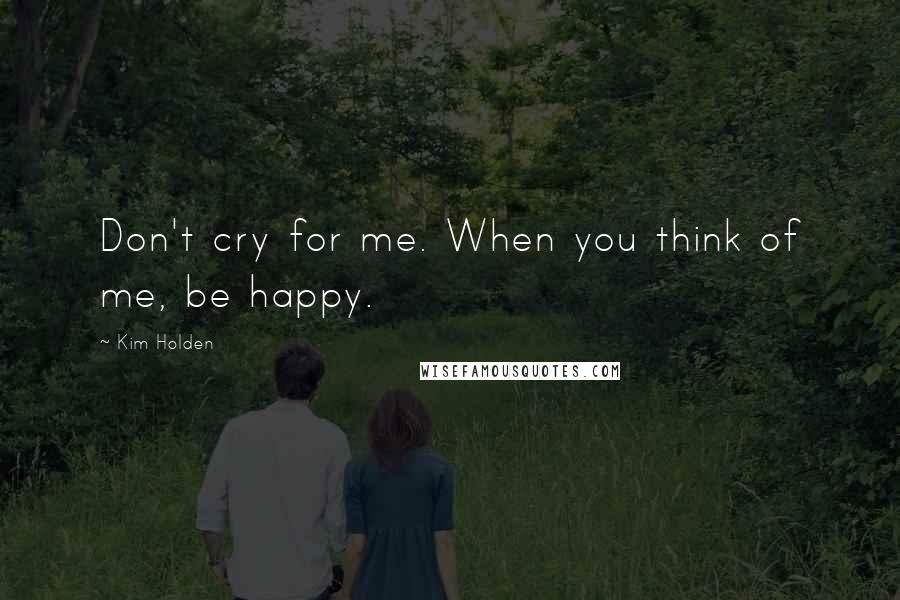 Kim Holden Quotes: Don't cry for me. When you think of me, be happy.
