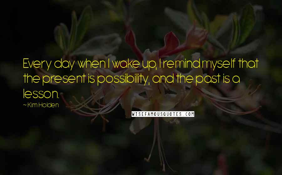 Kim Holden Quotes: Every day when I wake up, I remind myself that the present is possibility, and the past is a lesson.