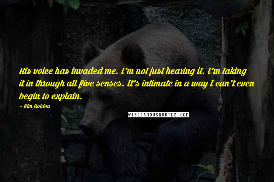 Kim Holden Quotes: His voice has invaded me. I'm not just hearing it. I'm taking it in through all five senses. It's intimate in a way I can't even begin to explain.