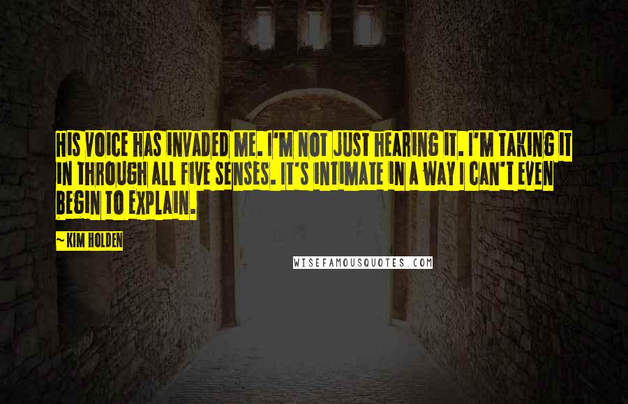 Kim Holden Quotes: His voice has invaded me. I'm not just hearing it. I'm taking it in through all five senses. It's intimate in a way I can't even begin to explain.