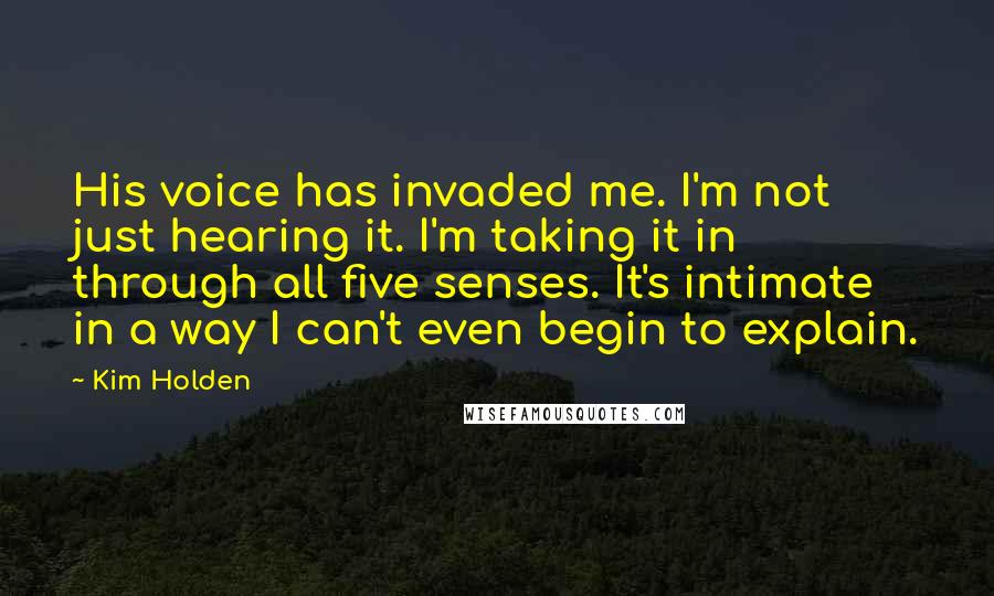 Kim Holden Quotes: His voice has invaded me. I'm not just hearing it. I'm taking it in through all five senses. It's intimate in a way I can't even begin to explain.