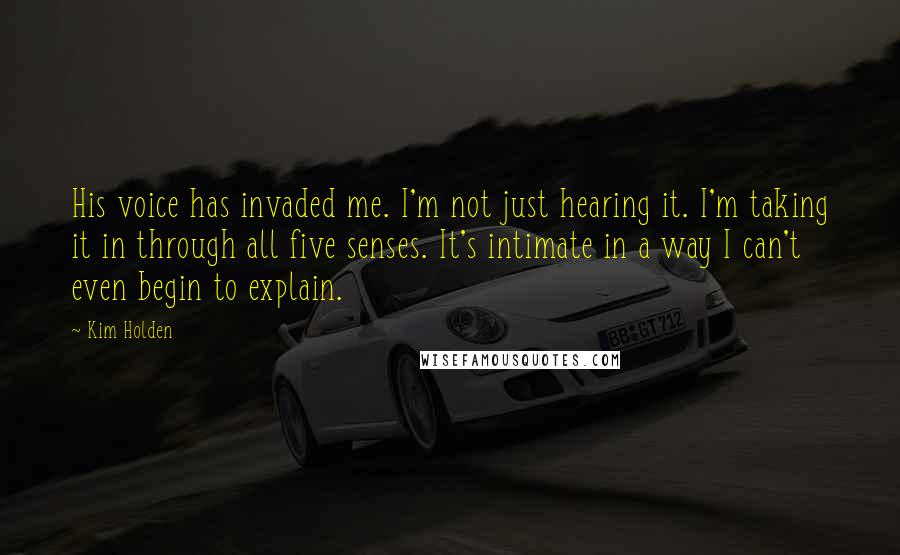 Kim Holden Quotes: His voice has invaded me. I'm not just hearing it. I'm taking it in through all five senses. It's intimate in a way I can't even begin to explain.
