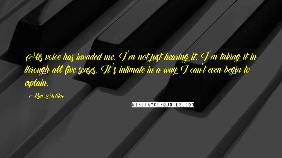 Kim Holden Quotes: His voice has invaded me. I'm not just hearing it. I'm taking it in through all five senses. It's intimate in a way I can't even begin to explain.