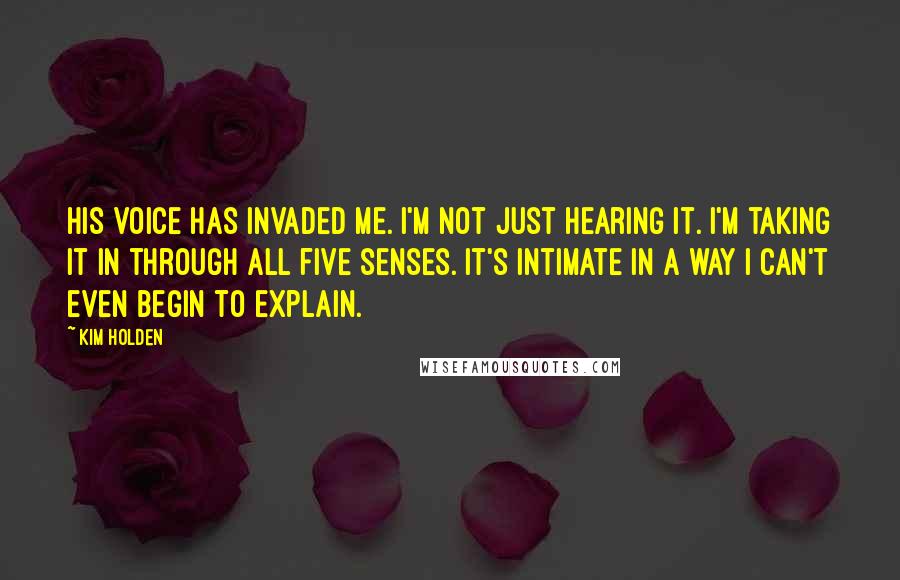 Kim Holden Quotes: His voice has invaded me. I'm not just hearing it. I'm taking it in through all five senses. It's intimate in a way I can't even begin to explain.