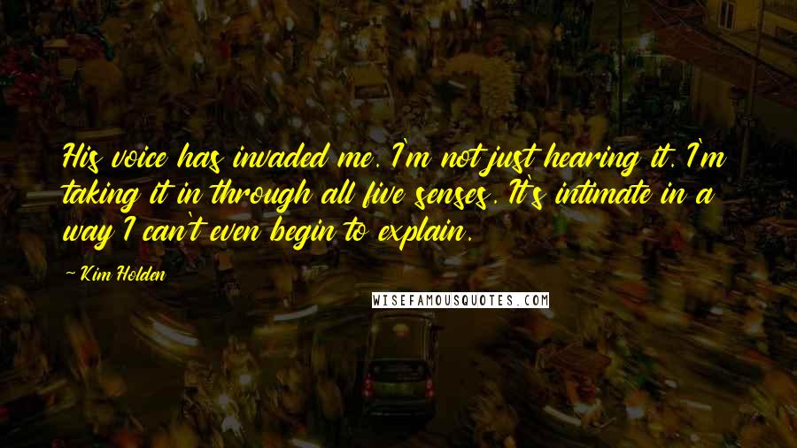 Kim Holden Quotes: His voice has invaded me. I'm not just hearing it. I'm taking it in through all five senses. It's intimate in a way I can't even begin to explain.