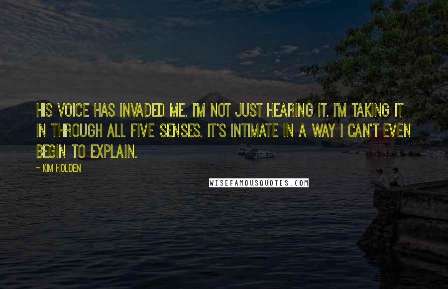 Kim Holden Quotes: His voice has invaded me. I'm not just hearing it. I'm taking it in through all five senses. It's intimate in a way I can't even begin to explain.