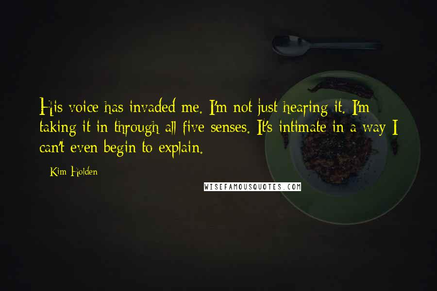 Kim Holden Quotes: His voice has invaded me. I'm not just hearing it. I'm taking it in through all five senses. It's intimate in a way I can't even begin to explain.