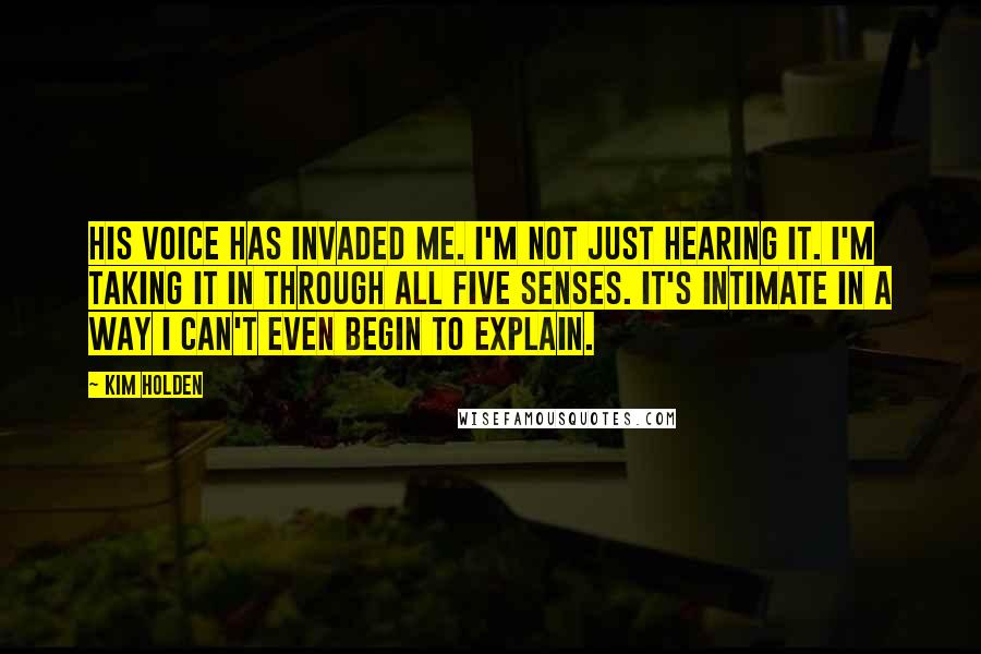 Kim Holden Quotes: His voice has invaded me. I'm not just hearing it. I'm taking it in through all five senses. It's intimate in a way I can't even begin to explain.