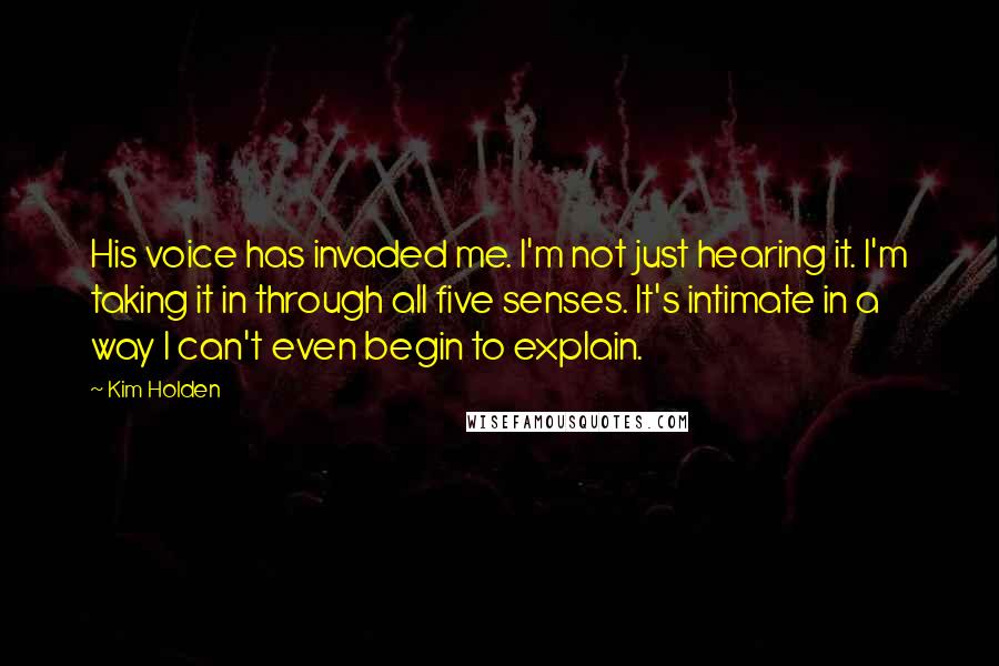 Kim Holden Quotes: His voice has invaded me. I'm not just hearing it. I'm taking it in through all five senses. It's intimate in a way I can't even begin to explain.
