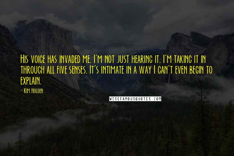Kim Holden Quotes: His voice has invaded me. I'm not just hearing it. I'm taking it in through all five senses. It's intimate in a way I can't even begin to explain.