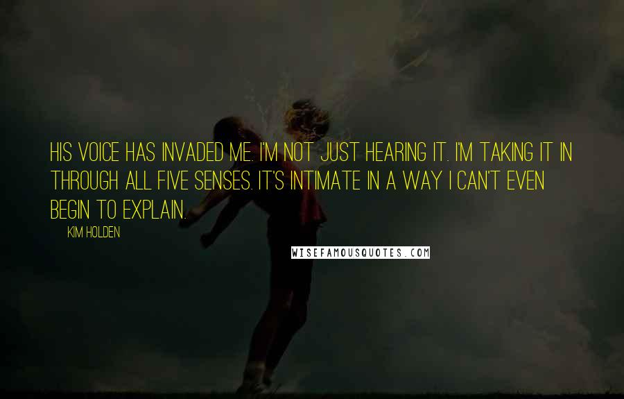 Kim Holden Quotes: His voice has invaded me. I'm not just hearing it. I'm taking it in through all five senses. It's intimate in a way I can't even begin to explain.