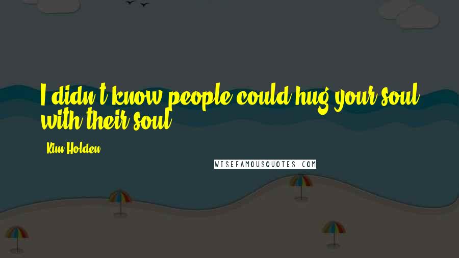 Kim Holden Quotes: I didn't know people could hug your soul with their soul.