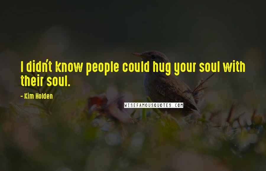 Kim Holden Quotes: I didn't know people could hug your soul with their soul.