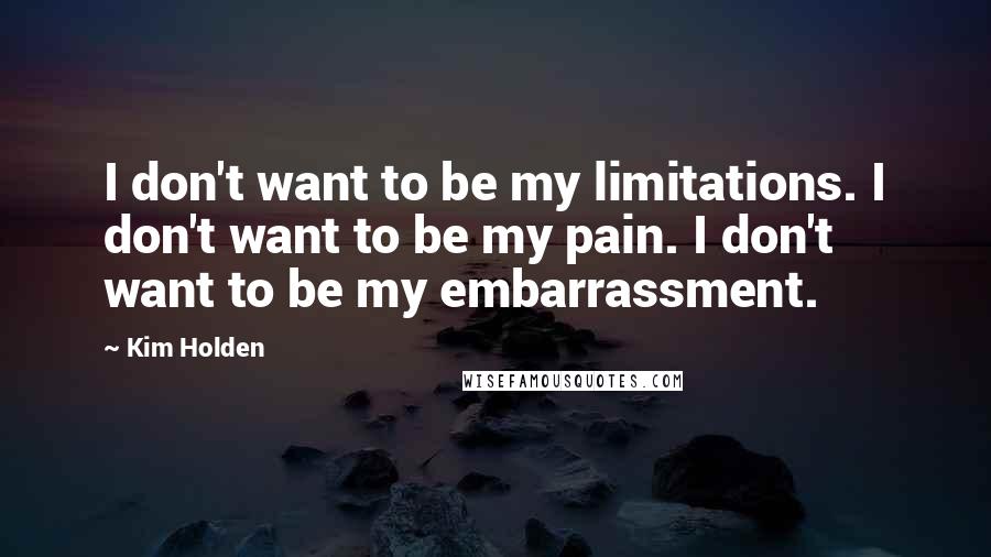 Kim Holden Quotes: I don't want to be my limitations. I don't want to be my pain. I don't want to be my embarrassment.