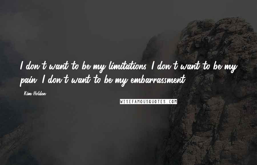 Kim Holden Quotes: I don't want to be my limitations. I don't want to be my pain. I don't want to be my embarrassment.