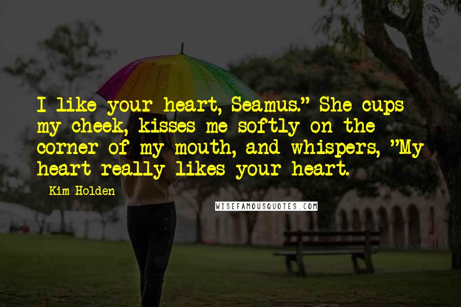 Kim Holden Quotes: I like your heart, Seamus." She cups my cheek, kisses me softly on the corner of my mouth, and whispers, "My heart really likes your heart.