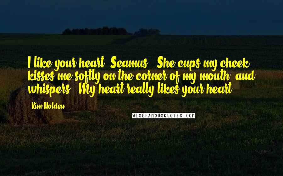 Kim Holden Quotes: I like your heart, Seamus." She cups my cheek, kisses me softly on the corner of my mouth, and whispers, "My heart really likes your heart.