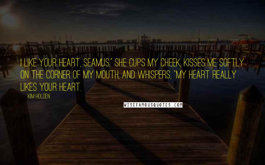 Kim Holden Quotes: I like your heart, Seamus." She cups my cheek, kisses me softly on the corner of my mouth, and whispers, "My heart really likes your heart.