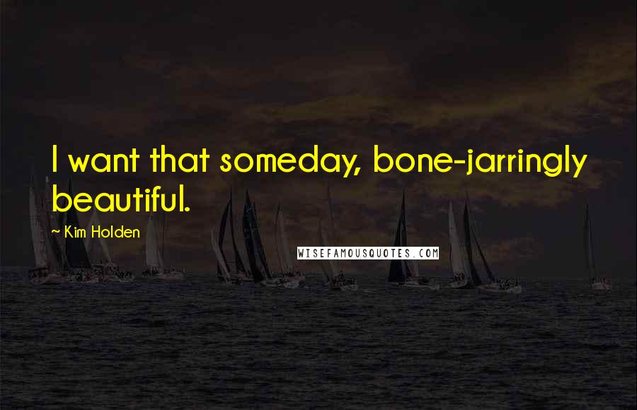 Kim Holden Quotes: I want that someday, bone-jarringly beautiful.