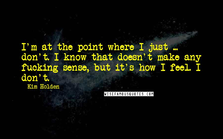 Kim Holden Quotes: I'm at the point where I just ... don't. I know that doesn't make any fucking sense, but it's how I feel. I don't.