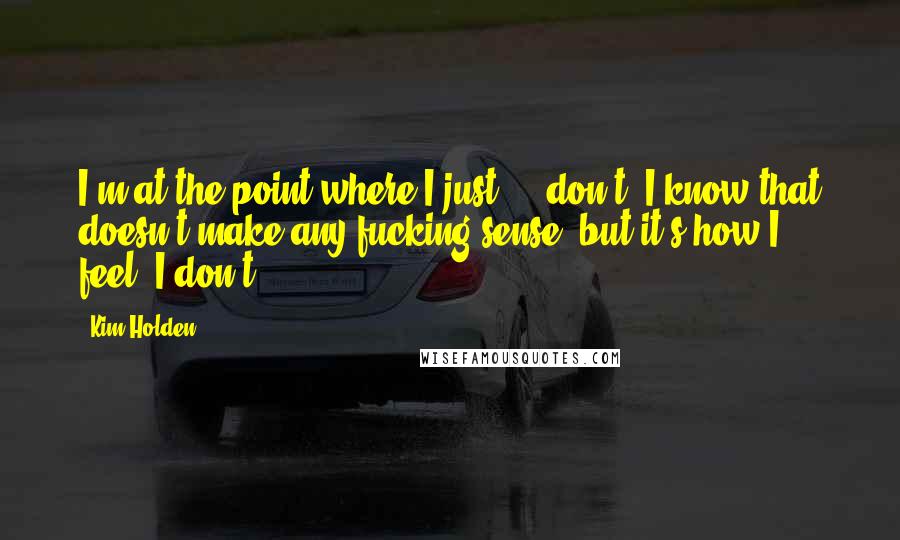 Kim Holden Quotes: I'm at the point where I just ... don't. I know that doesn't make any fucking sense, but it's how I feel. I don't.