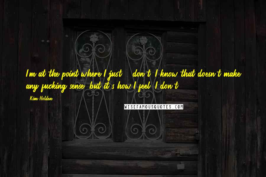 Kim Holden Quotes: I'm at the point where I just ... don't. I know that doesn't make any fucking sense, but it's how I feel. I don't.