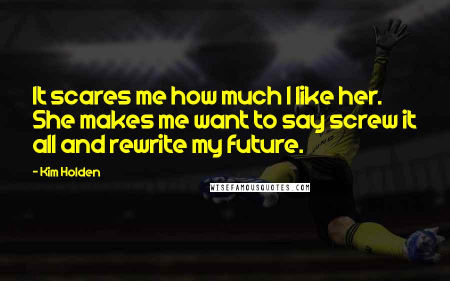 Kim Holden Quotes: It scares me how much I like her. She makes me want to say screw it all and rewrite my future.