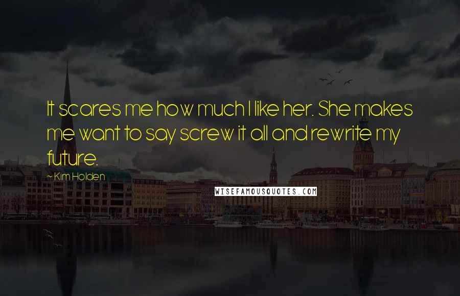 Kim Holden Quotes: It scares me how much I like her. She makes me want to say screw it all and rewrite my future.