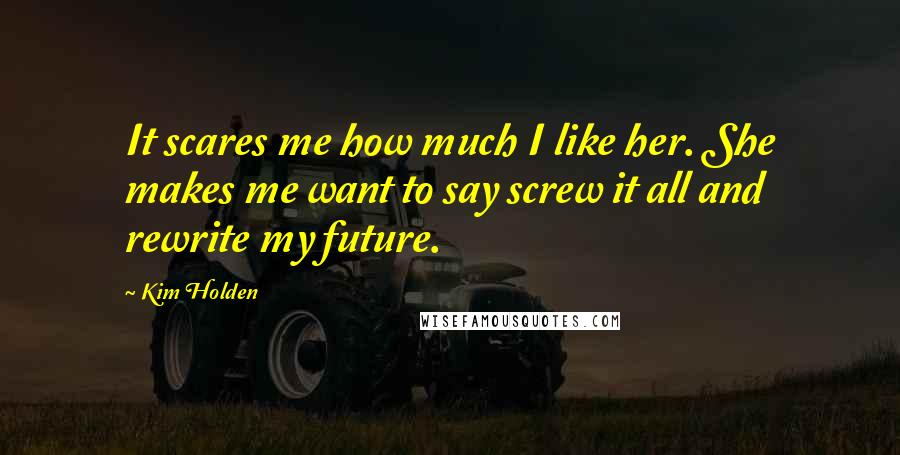 Kim Holden Quotes: It scares me how much I like her. She makes me want to say screw it all and rewrite my future.