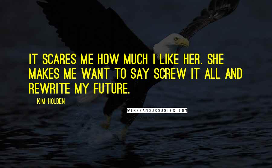 Kim Holden Quotes: It scares me how much I like her. She makes me want to say screw it all and rewrite my future.