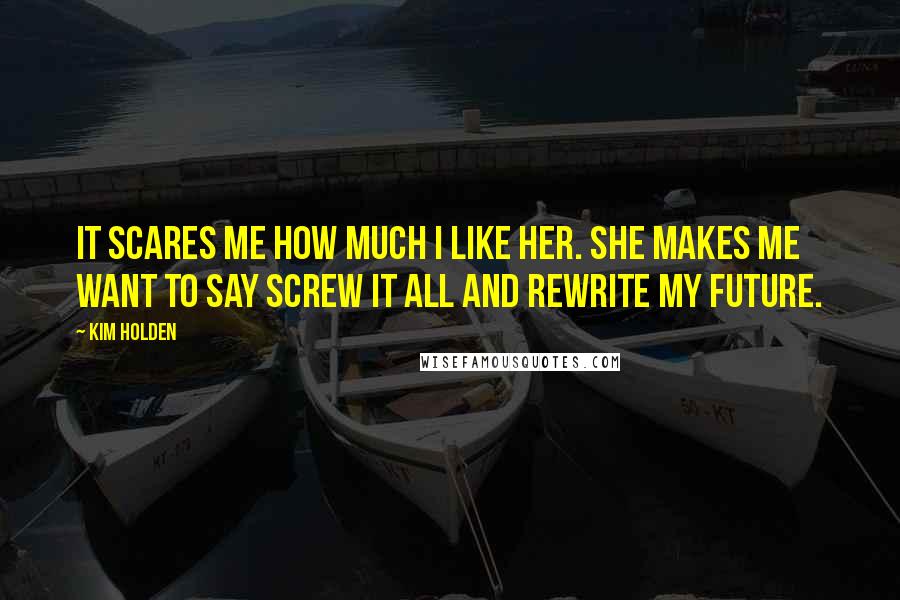 Kim Holden Quotes: It scares me how much I like her. She makes me want to say screw it all and rewrite my future.