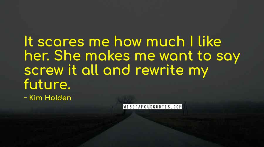 Kim Holden Quotes: It scares me how much I like her. She makes me want to say screw it all and rewrite my future.
