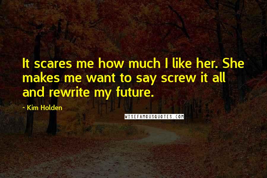 Kim Holden Quotes: It scares me how much I like her. She makes me want to say screw it all and rewrite my future.