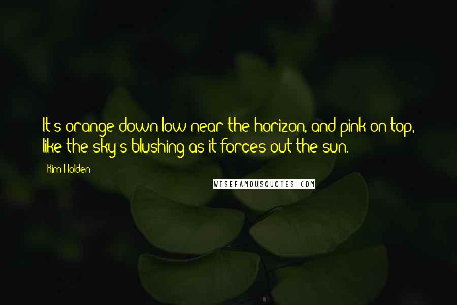 Kim Holden Quotes: It's orange down low near the horizon, and pink on top, like the sky's blushing as it forces out the sun.